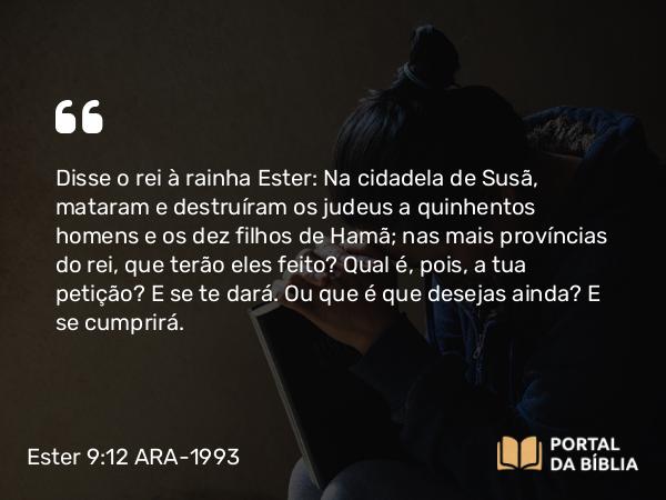 Ester 9:12 ARA-1993 - Disse o rei à rainha Ester: Na cidadela de Susã, mataram e destruíram os judeus a quinhentos homens e os dez filhos de Hamã; nas mais províncias do rei, que terão eles feito? Qual é, pois, a tua petição? E se te dará. Ou que é que desejas ainda? E se cumprirá.