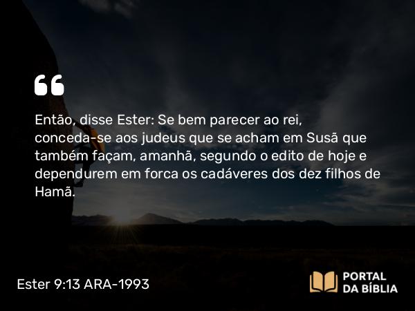 Ester 9:13 ARA-1993 - Então, disse Ester: Se bem parecer ao rei, conceda-se aos judeus que se acham em Susã que também façam, amanhã, segundo o edito de hoje e dependurem em forca os cadáveres dos dez filhos de Hamã.