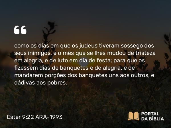 Ester 9:22 ARA-1993 - como os dias em que os judeus tiveram sossego dos seus inimigos, e o mês que se lhes mudou de tristeza em alegria, e de luto em dia de festa; para que os fizessem dias de banquetes e de alegria, e de mandarem porções dos banquetes uns aos outros, e dádivas aos pobres.