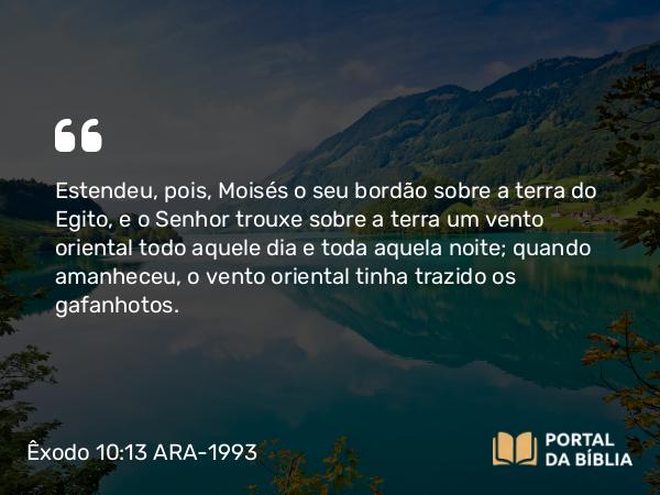 Êxodo 10:13 ARA-1993 - Estendeu, pois, Moisés o seu bordão sobre a terra do Egito, e o Senhor trouxe sobre a terra um vento oriental todo aquele dia e toda aquela noite; quando amanheceu, o vento oriental tinha trazido os gafanhotos.