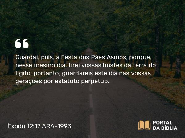 Êxodo 12:17 ARA-1993 - Guardai, pois, a Festa dos Pães Asmos, porque, nesse mesmo dia, tirei vossas hostes da terra do Egito; portanto, guardareis este dia nas vossas gerações por estatuto perpétuo.