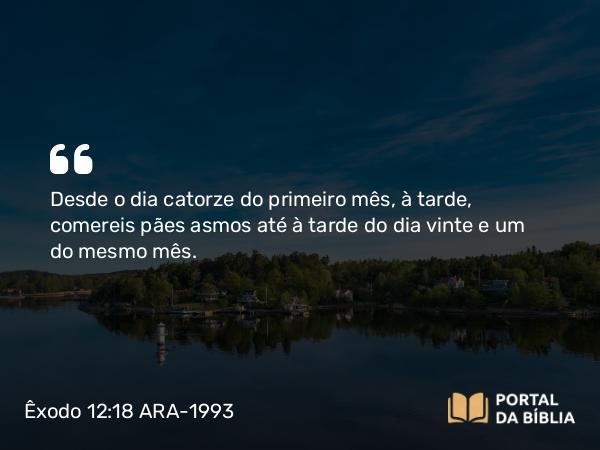 Êxodo 12:18 ARA-1993 - Desde o dia catorze do primeiro mês, à tarde, comereis pães asmos até à tarde do dia vinte e um do mesmo mês.