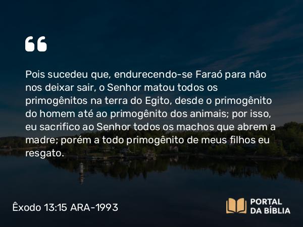 Êxodo 13:15 ARA-1993 - Pois sucedeu que, endurecendo-se Faraó para não nos deixar sair, o Senhor matou todos os primogênitos na terra do Egito, desde o primogênito do homem até ao primogênito dos animais; por isso, eu sacrifico ao Senhor todos os machos que abrem a madre; porém a todo primogênito de meus filhos eu resgato.