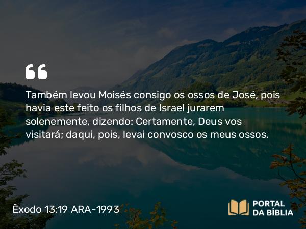 Êxodo 13:19 ARA-1993 - Também levou Moisés consigo os ossos de José, pois havia este feito os filhos de Israel jurarem solenemente, dizendo: Certamente, Deus vos visitará; daqui, pois, levai convosco os meus ossos.