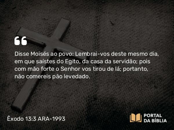 Êxodo 13:3 ARA-1993 - Disse Moisés ao povo: Lembrai-vos deste mesmo dia, em que saístes do Egito, da casa da servidão; pois com mão forte o Senhor vos tirou de lá; portanto, não comereis pão levedado.