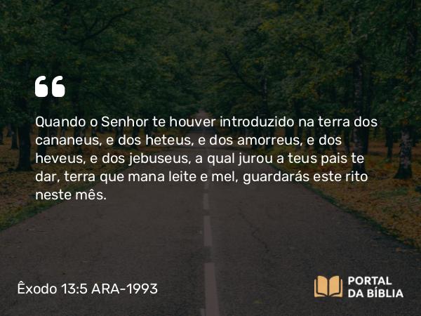 Êxodo 13:5 ARA-1993 - Quando o Senhor te houver introduzido na terra dos cananeus, e dos heteus, e dos amorreus, e dos heveus, e dos jebuseus, a qual jurou a teus pais te dar, terra que mana leite e mel, guardarás este rito neste mês.