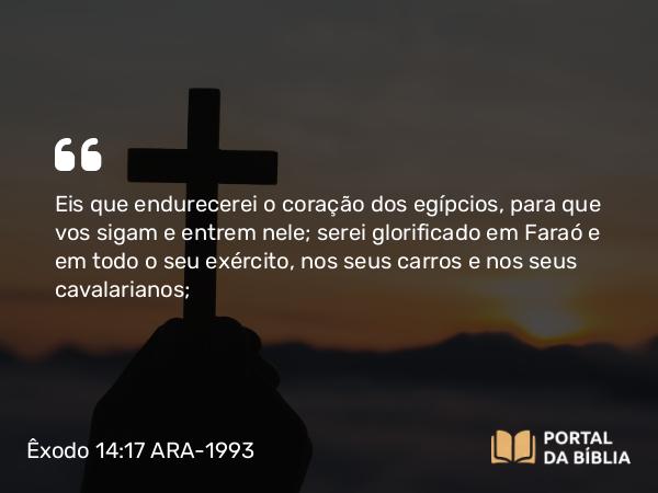 Êxodo 14:17 ARA-1993 - Eis que endurecerei o coração dos egípcios, para que vos sigam e entrem nele; serei glorificado em Faraó e em todo o seu exército, nos seus carros e nos seus cavalarianos;