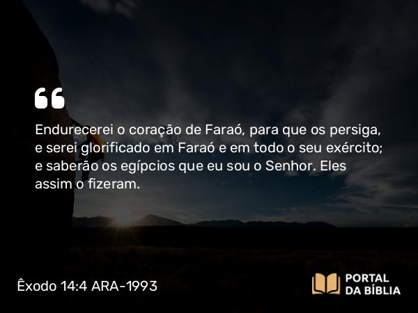 Êxodo 14:4 ARA-1993 - Endurecerei o coração de Faraó, para que os persiga, e serei glorificado em Faraó e em todo o seu exército; e saberão os egípcios que eu sou o Senhor. Eles assim o fizeram.