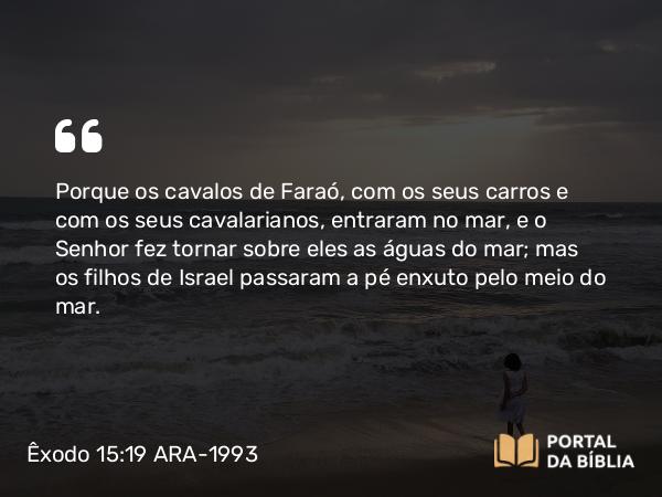 Êxodo 15:19 ARA-1993 - Porque os cavalos de Faraó, com os seus carros e com os seus cavalarianos, entraram no mar, e o Senhor fez tornar sobre eles as águas do mar; mas os filhos de Israel passaram a pé enxuto pelo meio do mar.