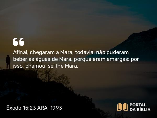 Êxodo 15:23 ARA-1993 - Afinal, chegaram a Mara; todavia, não puderam beber as águas de Mara, porque eram amargas; por isso, chamou-se-lhe Mara.