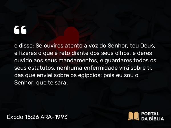 Êxodo 15:26 ARA-1993 - e disse: Se ouvires atento a voz do Senhor, teu Deus, e fizeres o que é reto diante dos seus olhos, e deres ouvido aos seus mandamentos, e guardares todos os seus estatutos, nenhuma enfermidade virá sobre ti, das que enviei sobre os egípcios; pois eu sou o Senhor, que te sara.