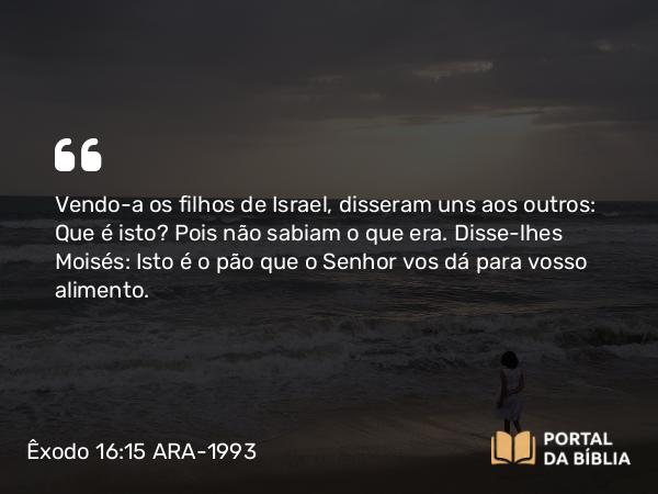 Êxodo 16:15 ARA-1993 - Vendo-a os filhos de Israel, disseram uns aos outros: Que é isto? Pois não sabiam o que era. Disse-lhes Moisés: Isto é o pão que o Senhor vos dá para vosso alimento.