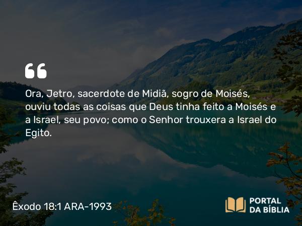 Êxodo 18:1 ARA-1993 - Ora, Jetro, sacerdote de Midiã, sogro de Moisés, ouviu todas as coisas que Deus tinha feito a Moisés e a Israel, seu povo; como o Senhor trouxera a Israel do Egito.