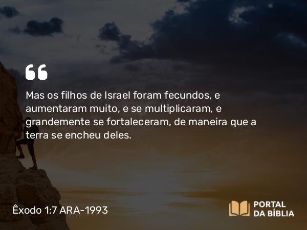 Êxodo 1:7 ARA-1993 - Mas os filhos de Israel foram fecundos, e aumentaram muito, e se multiplicaram, e grandemente se fortaleceram, de maneira que a terra se encheu deles.