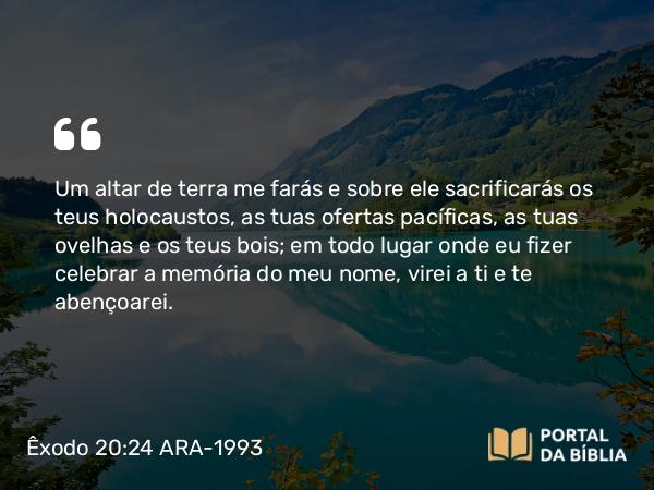 Êxodo 20:24 ARA-1993 - Um altar de terra me farás e sobre ele sacrificarás os teus holocaustos, as tuas ofertas pacíficas, as tuas ovelhas e os teus bois; em todo lugar onde eu fizer celebrar a memória do meu nome, virei a ti e te abençoarei.