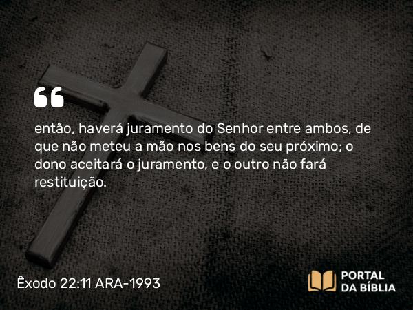 Êxodo 22:11 ARA-1993 - então, haverá juramento do Senhor entre ambos, de que não meteu a mão nos bens do seu próximo; o dono aceitará o juramento, e o outro não fará restituição.