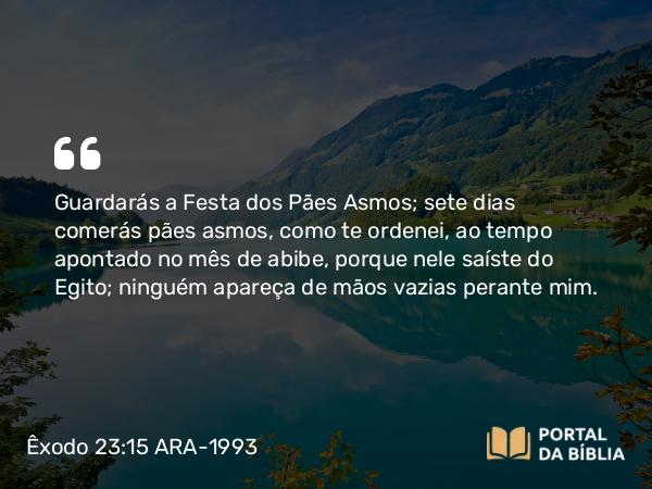 Êxodo 23:15 ARA-1993 - Guardarás a Festa dos Pães Asmos; sete dias comerás pães asmos, como te ordenei, ao tempo apontado no mês de abibe, porque nele saíste do Egito; ninguém apareça de mãos vazias perante mim.