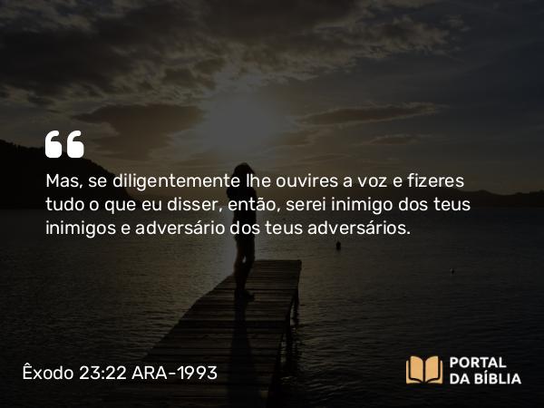 Êxodo 23:22 ARA-1993 - Mas, se diligentemente lhe ouvires a voz e fizeres tudo o que eu disser, então, serei inimigo dos teus inimigos e adversário dos teus adversários.