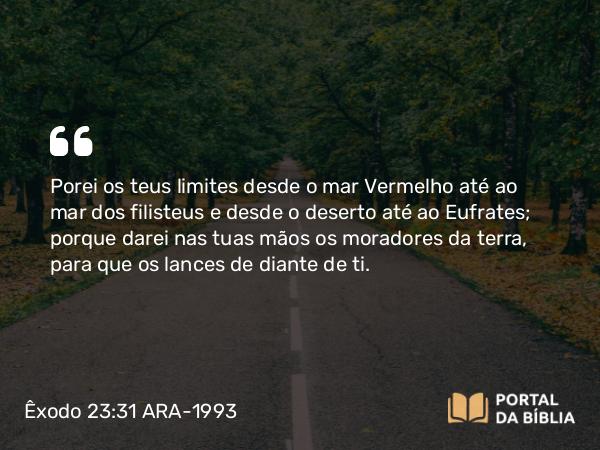 Êxodo 23:31 ARA-1993 - Porei os teus limites desde o mar Vermelho até ao mar dos filisteus e desde o deserto até ao Eufrates; porque darei nas tuas mãos os moradores da terra, para que os lances de diante de ti.