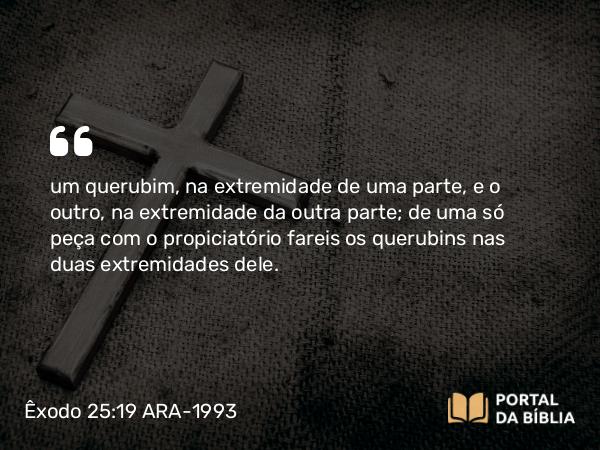 Êxodo 25:19 ARA-1993 - um querubim, na extremidade de uma parte, e o outro, na extremidade da outra parte; de uma só peça com o propiciatório fareis os querubins nas duas extremidades dele.