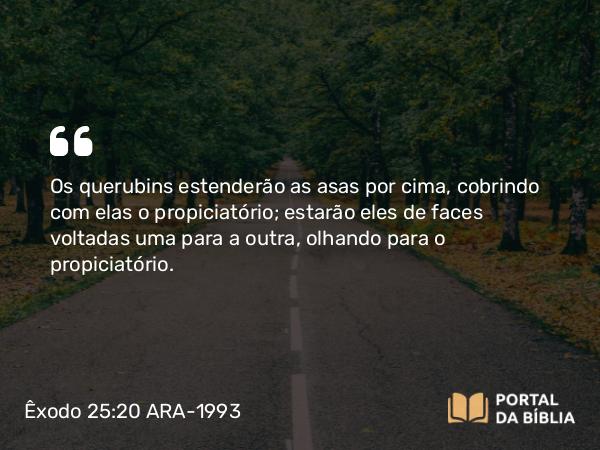 Êxodo 25:20 ARA-1993 - Os querubins estenderão as asas por cima, cobrindo com elas o propiciatório; estarão eles de faces voltadas uma para a outra, olhando para o propiciatório.