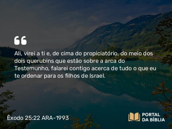 Êxodo 25:22 ARA-1993 - Ali, virei a ti e, de cima do propiciatório, do meio dos dois querubins que estão sobre a arca do Testemunho, falarei contigo acerca de tudo o que eu te ordenar para os filhos de Israel.