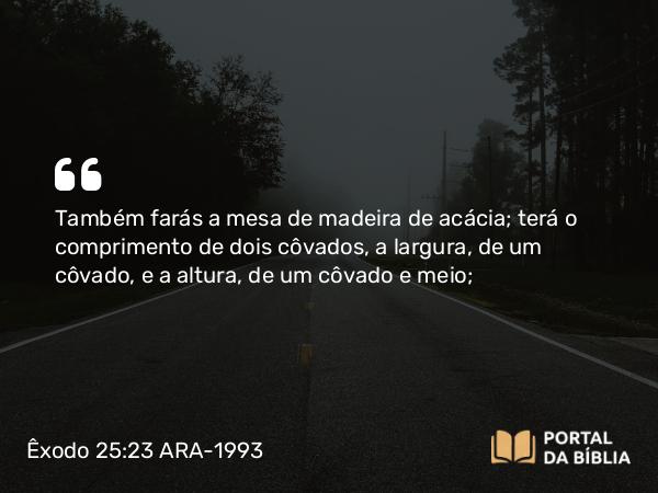 Êxodo 25:23-30 ARA-1993 - Também farás a mesa de madeira de acácia; terá o comprimento de dois côvados, a largura, de um côvado, e a altura, de um côvado e meio;