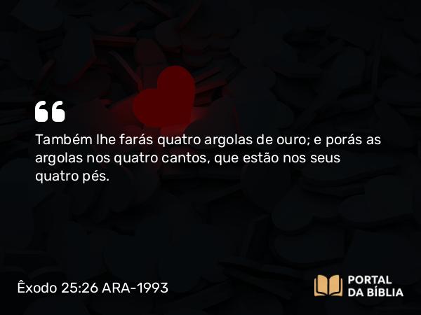 Êxodo 25:26 ARA-1993 - Também lhe farás quatro argolas de ouro; e porás as argolas nos quatro cantos, que estão nos seus quatro pés.