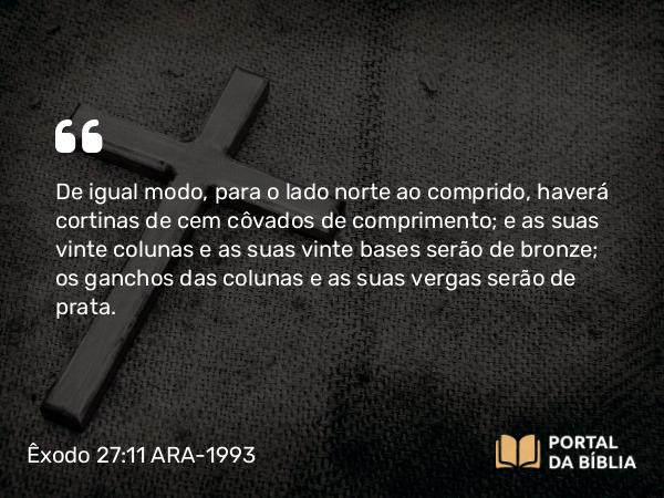 Êxodo 27:11 ARA-1993 - De igual modo, para o lado norte ao comprido, haverá cortinas de cem côvados de comprimento; e as suas vinte colunas e as suas vinte bases serão de bronze; os ganchos das colunas e as suas vergas serão de prata.