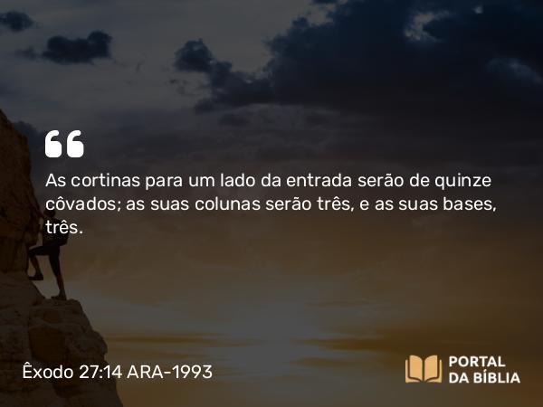 Êxodo 27:14 ARA-1993 - As cortinas para um lado da entrada serão de quinze côvados; as suas colunas serão três, e as suas bases, três.