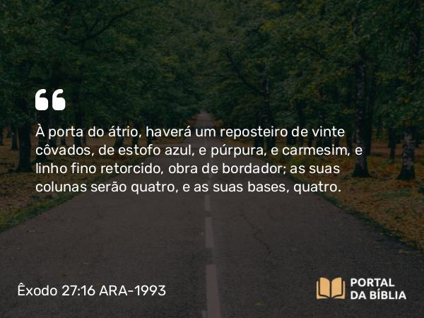 Êxodo 27:16 ARA-1993 - À porta do átrio, haverá um reposteiro de vinte côvados, de estofo azul, e púrpura, e carmesim, e linho fino retorcido, obra de bordador; as suas colunas serão quatro, e as suas bases, quatro.