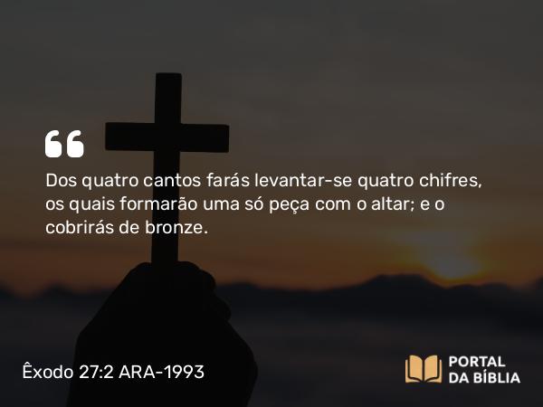 Êxodo 27:2 ARA-1993 - Dos quatro cantos farás levantar-se quatro chifres, os quais formarão uma só peça com o altar; e o cobrirás de bronze.