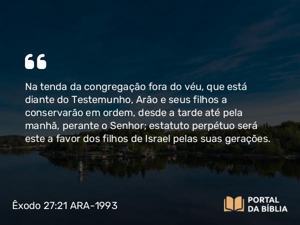 Êxodo 27:21 ARA-1993 - Na tenda da congregação fora do véu, que está diante do Testemunho, Arão e seus filhos a conservarão em ordem, desde a tarde até pela manhã, perante o Senhor; estatuto perpétuo será este a favor dos filhos de Israel pelas suas gerações.