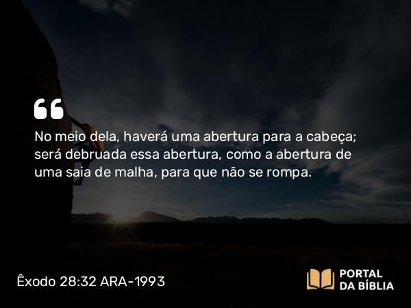 Êxodo 28:32 ARA-1993 - No meio dela, haverá uma abertura para a cabeça; será debruada essa abertura, como a abertura de uma saia de malha, para que não se rompa.