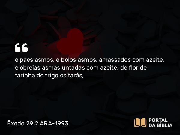 Êxodo 29:2 ARA-1993 - e pães asmos, e bolos asmos, amassados com azeite, e obreias asmas untadas com azeite; de flor de farinha de trigo os farás,