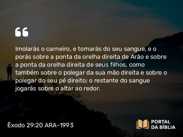 Êxodo 29:20 ARA-1993 - Imolarás o carneiro, e tomarás do seu sangue, e o porás sobre a ponta da orelha direita de Arão e sobre a ponta da orelha direita de seus filhos, como também sobre o polegar da sua mão direita e sobre o polegar do seu pé direito; o restante do sangue jogarás sobre o altar ao redor.