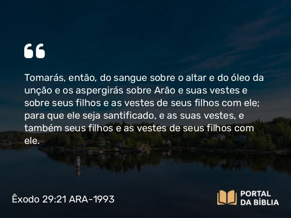 Êxodo 29:21 ARA-1993 - Tomarás, então, do sangue sobre o altar e do óleo da unção e os aspergirás sobre Arão e suas vestes e sobre seus filhos e as vestes de seus filhos com ele; para que ele seja santificado, e as suas vestes, e também seus filhos e as vestes de seus filhos com ele.