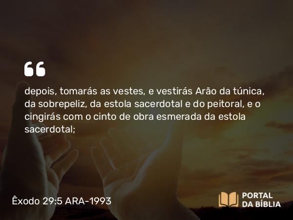 Êxodo 29:5 ARA-1993 - depois, tomarás as vestes, e vestirás Arão da túnica, da sobrepeliz, da estola sacerdotal e do peitoral, e o cingirás com o cinto de obra esmerada da estola sacerdotal;