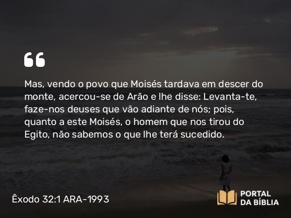 Êxodo 32:1 ARA-1993 - Mas, vendo o povo que Moisés tardava em descer do monte, acercou-se de Arão e lhe disse: Levanta-te, faze-nos deuses que vão adiante de nós; pois, quanto a este Moisés, o homem que nos tirou do Egito, não sabemos o que lhe terá sucedido.