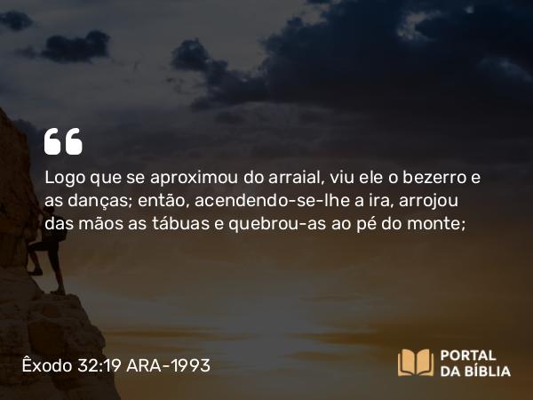 Êxodo 32:19 ARA-1993 - Logo que se aproximou do arraial, viu ele o bezerro e as danças; então, acendendo-se-lhe a ira, arrojou das mãos as tábuas e quebrou-as ao pé do monte;