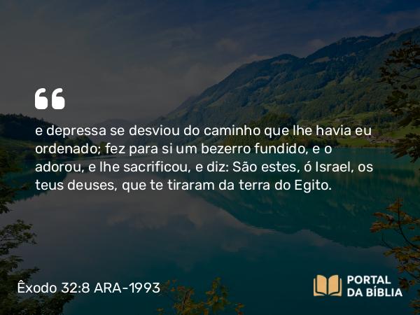 Êxodo 32:8 ARA-1993 - e depressa se desviou do caminho que lhe havia eu ordenado; fez para si um bezerro fundido, e o adorou, e lhe sacrificou, e diz: São estes, ó Israel, os teus deuses, que te tiraram da terra do Egito.