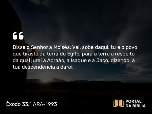 Êxodo 33:1 ARA-1993 - Disse o Senhor a Moisés: Vai, sobe daqui, tu e o povo que tiraste da terra do Egito, para a terra a respeito da qual jurei a Abraão, a Isaque e a Jacó, dizendo: à tua descendência a darei.