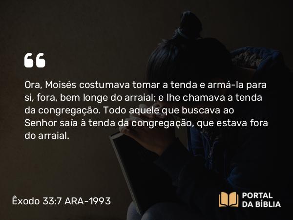 Êxodo 33:7 ARA-1993 - Ora, Moisés costumava tomar a tenda e armá-la para si, fora, bem longe do arraial; e lhe chamava a tenda da congregação. Todo aquele que buscava ao Senhor saía à tenda da congregação, que estava fora do arraial.