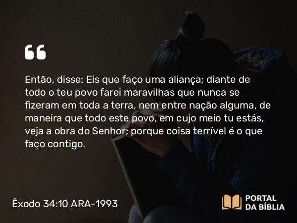 Êxodo 34:10 ARA-1993 - Então, disse: Eis que faço uma aliança; diante de todo o teu povo farei maravilhas que nunca se fizeram em toda a terra, nem entre nação alguma, de maneira que todo este povo, em cujo meio tu estás, veja a obra do Senhor; porque coisa terrível é o que faço contigo.