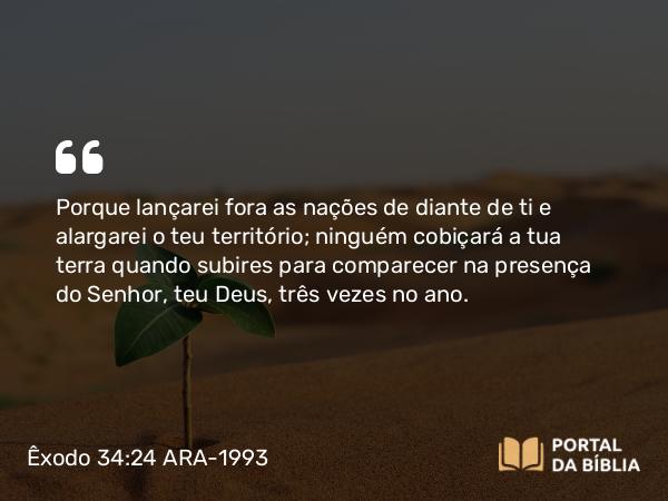 Êxodo 34:24 ARA-1993 - Porque lançarei fora as nações de diante de ti e alargarei o teu território; ninguém cobiçará a tua terra quando subires para comparecer na presença do Senhor, teu Deus, três vezes no ano.