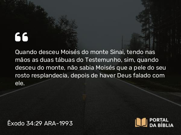 Êxodo 34:29 ARA-1993 - Quando desceu Moisés do monte Sinai, tendo nas mãos as duas tábuas do Testemunho, sim, quando desceu do monte, não sabia Moisés que a pele do seu rosto resplandecia, depois de haver Deus falado com ele.