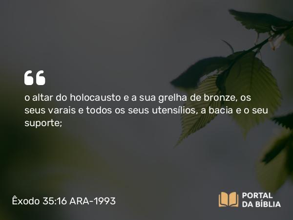 Êxodo 35:16 ARA-1993 - o altar do holocausto e a sua grelha de bronze, os seus varais e todos os seus utensílios, a bacia e o seu suporte;