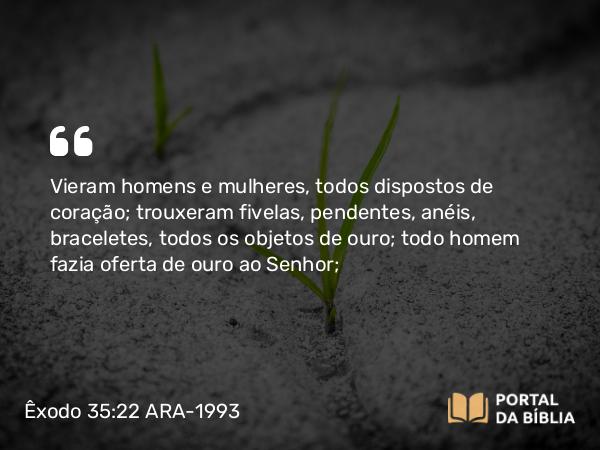 Êxodo 35:22 ARA-1993 - Vieram homens e mulheres, todos dispostos de coração; trouxeram fivelas, pendentes, anéis, braceletes, todos os objetos de ouro; todo homem fazia oferta de ouro ao Senhor;