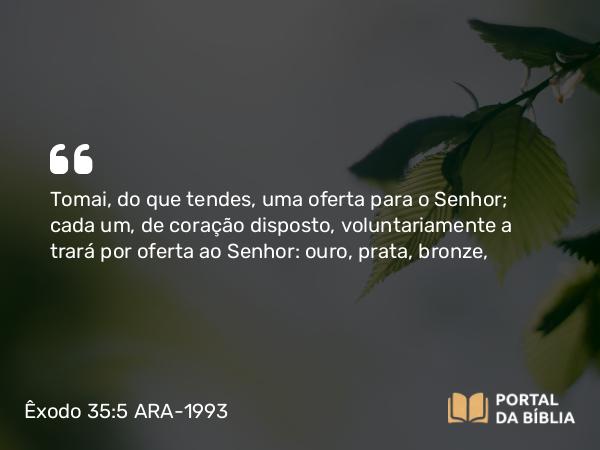 Êxodo 35:5 ARA-1993 - Tomai, do que tendes, uma oferta para o Senhor; cada um, de coração disposto, voluntariamente a trará por oferta ao Senhor: ouro, prata, bronze,