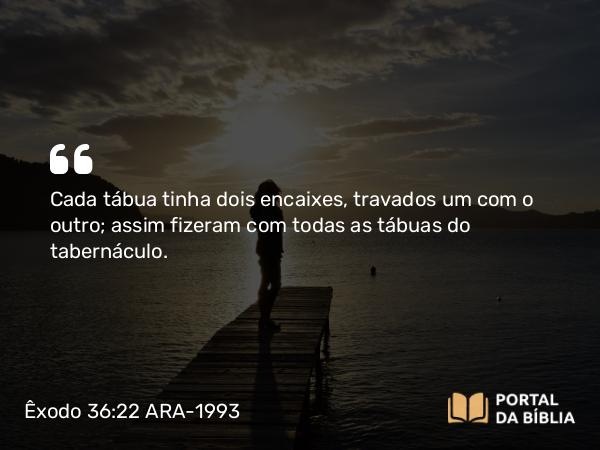 Êxodo 36:22 ARA-1993 - Cada tábua tinha dois encaixes, travados um com o outro; assim fizeram com todas as tábuas do tabernáculo.